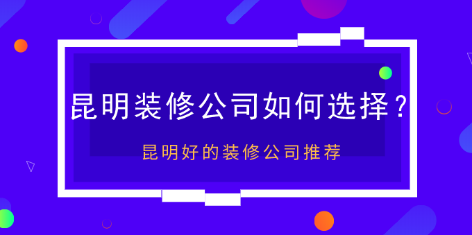 昆明装修公司如何选择？昆明好的装修公司推荐