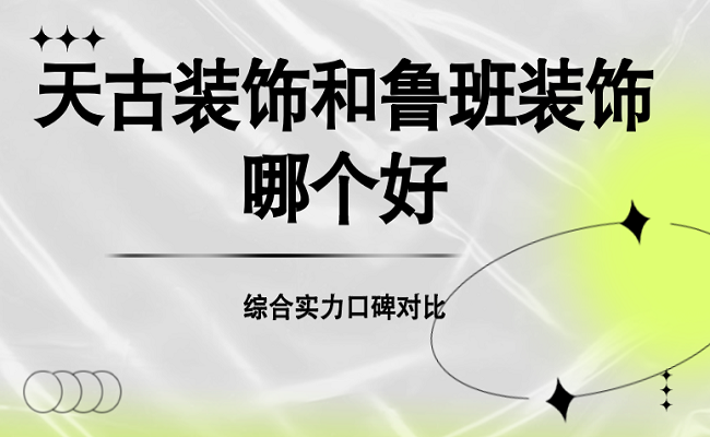 天古装饰和鲁班装饰哪个好？综合实力口碑对比