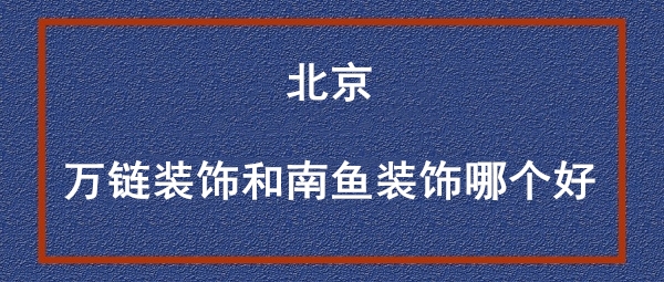 北京万链装饰和南鱼装饰哪个好？哪家装修更靠谱一些
