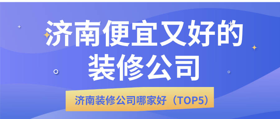 济南便宜又好的装修公司_济南装修公司哪家好（TOP5）