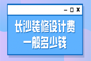 长沙装修设计费一般多少钱(价格清单)